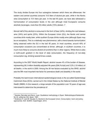 9
The study divides Europe into four subregions between which there are differences: the
eastern and central countries consume 14.5 liters of alcohol per year, while in the Nordic
area consumption is 10.4 liters per year. In the last 40 years, we have also witnessed a
harmonization of consumption levels in the and although most Europeans consume
alcoholic beverages, more than 55 million adults (15%) abstain. 7
Almost half of this alcohol is consumed in the form of beer (44%), dividing the rest between
wine (34%) and spirits (23%). Within the European Union (EU), the Nordic and central
countries drink mostly beer, while southern Europe drinks mostly wine (although Spain may
be an exception). This is a relatively new phenomenon, with a trend towards harmonization
being observed within the EU in the last 40 years. In most countries, around 40% of
consumption occasions are concentrated at dinner, although, in southern countries, it is
much more likely to consume alcohol at lunchtime than in other regions. While there is also
a north-south gradient in the level of daily consumption, the frequency of non-daily
consumption (eg, drinking several times a week,
According to the 2007 World Health Report, alcohol causes 4% of the burden of disease,
representing 58.3 million disability-adjusted life years (DALYs lost) and 3.2% (1.8 million) of
all deaths. in the world in 2000. Among the 26 risk factors evaluated by the WHO, alcohol
was the fifth most important risk factor for premature death and disability in the world.
Probably the best known international epidemiological study is the so-called Epidemiology
Catchment Area (ECA), carried out in the United States by the National Institute of Mental
Health (NIMH). In this research, a large sample of the population over 18 years of age was
interviewed to determine the prevalence of
7 Sarabia, Bernabe and Zarco, Juan. Qualitative methodology in Spain. Methodological Notebooks
No 22. edited by CIS, Spain. 1997.
8 Anderson P, Lars M, Gauden G. Alcohol in the European Union. Consumption, harm and policy
approaches. Edit. QUIEN. Copenhagen, 2012.
 