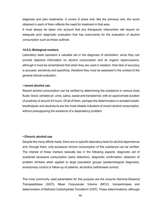 90
diagnosis and plan treatments. It covers 9 areas and, like the previous one, the score
obtained in each of them reflects the need for treatment in that area.
It must always be taken into account that any therapeutic intervention will require an
adequate prior diagnostic evaluation that has instruments for the evaluation of alcohol
consumption such as those outlined.
14.5.2.-Biological markers
Laboratory tests represent a valuable aid in the diagnosis of alcoholism, since they can
provide objective information on alcohol consumption and its organic repercussions,
although it must be remembered that when they are used in isolation, their lack of accuracy
is accused. sensitivity and specificity, therefore they must be assessed in the context of the
general clinical evaluation.
• recent alcohol use
Recent alcohol consumption can be verified by determining the substance in various body
fluids: blood, exhaled air, urine, saliva, sweat and transdermal, with an approximate duration
of positivity of around 24 hours. Of all of them, perhaps the determination in exhaled breath,
breathalyzer and alcoholuria are the most reliable indicators of recent alcohol consumption,
without presupposing the existence of a dependency problem.
• Chronic alcohol use
Despite the many efforts made, there are no specific laboratory tests for alcohol dependence
and, through them, only excessive chronic consumption of this substance can be verified.
The interest of these markers basically lies in the following aspects: diagnostic aid of
sustained excessive consumption (early detection), diagnostic confirmation, detection of
problem drinkers when applied to large population groups (epidemiological diagnosis),
evolutionary control or follow-up of patients. alcoholics (withdrawal control).
The most commonly used parameters for this purpose are the enzyme Gamma-Glutamyl
Transpeptidase (GGT), Mean Corpuscular Volume (MCV), transaminases and
determination of Deficient Carbohydrate Transferrin (CDT). These determinations, although
 