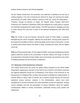 92
problem drinkers reduce or quit drinking altogether.
For the Federal Government, the prevention and treatment of addictions are the key to
making progress in the area of reducing the demand for drugs and reducing the health,
psychosocial and public safety problems caused by their use, abuse and dependence. .
Therefore, through the Ministry of Health, the Specific Action Program 2007-2012:
Prevention and Treatment of Addictions (PAE) was designed as a public policy to express
the importance assigned to this health problem. The PAE was based on strategies and lines
of action derived from two lines of action of the National Development Plan 2007-2012
(PND):
Pillar no. 1:Rule of Law and Security. Among the issues of Public Safety, it proposes
strengthening the culture of legality, restoring the social fabric, rescuing public spaces for
the enjoyment and safety of citizens, reinforcing safety and the culture of prevention, in order
to achieve safe schools without the threat of drugs, prioritizing the areas with the highest
crime rate
Pillar no. 2:Equal opportunities. On the subject of Health, it proposes strengthening policies
against addictions caused by the consumption of alcohol, tobacco and drugs, as well as
promoting labor productivity through healthy work environments, the prevention and control
of disabling diseases and the prevention of addictions.
15.1.-Reduction of the Harmful Use of Alcohol
The Federal Government has joined the global actions proposed by the World Health
Organization regarding the reduction of the harmful use of alcohol, since Mexico assumed
the regional leadership through the co-Presidency of the Group of the Americas for the
Development of a Regional Plan of Action that will seek to facilitate the implementation of
national efforts to reduce rates of harmful use of alcohol through training and technical
assistance among countries. Likewise, in this Administration, actions have been
strengthened to provide information and raise awareness among the population, through
various strategies and with the participation of various institutions, about the negative
consequences related to alcohol consumption, particularly among young people and
adolescents.
 