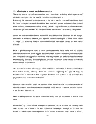 93
15.2.-Strategies to reduce alcohol consumption
There are various medical measures that have been aimed at dealing with the problem of
alcohol consumption and the specific disorders associated with it:
Regarding the treatment of disorders due to the use of alcohol, the brief intervention used
for cases of dangerous use of alcohol has been used with relative success and is not useful
when a situation of dependency has already passed. Progression to specialized treatment
or self-help groups has been recommended when a situation of dependency has passed.
Within the specialized treatment, abstinence and rehabilitative treatment will be sought,
which can be internal or external, and cognitive behavioral therapies or those based on the
12 steps (AA) that have more of a motivational base have been carried out with similar
success.
From a pharmacological point of view, benzodiazepines have been used to support
abstinence, disulfiram, which triggers discomfort when alcohol is ingested (with little success
and sometimes with aggressive reactions from the patient if it is administered without their
knowledge by relatives), and acamprosate, which It has shown some efficacy in reducing
the discomfort of withdrawal.
The available evidence, according to Room and Babor, shows that 1) those who seek help
have better results, although there are variations regarding the type of help; 2)
hospitalization is not better than outpatient treatment and 3) there is no evidence that
psychotherapy is better than medication.
However, from a public health perspective, when asked whether a greater provision of
treatment has an effect in lowering the incidence rate of alcohol problems in the population,
it is a yes with reservations.
Well, providing treatment is a social imperative, but by itself it is not enough to reduce those
rates.
In the field of population-based strategies, the effects of some such as the following have
been studied: the increase in the price of alcoholic beverages, although not popular, has
shown to be effective in reducing deaths from cirrhosis and from a direct cause of alcohol;
 