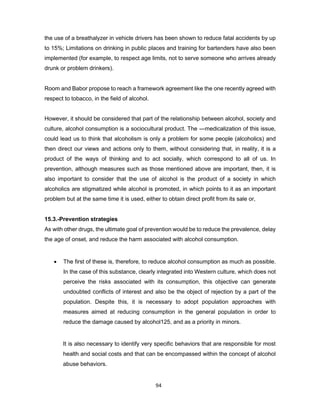 94
the use of a breathalyzer in vehicle drivers has been shown to reduce fatal accidents by up
to 15%; Limitations on drinking in public places and training for bartenders have also been
implemented (for example, to respect age limits, not to serve someone who arrives already
drunk or problem drinkers).
Room and Babor propose to reach a framework agreement like the one recently agreed with
respect to tobacco, in the field of alcohol.
However, it should be considered that part of the relationship between alcohol, society and
culture, alcohol consumption is a sociocultural product. The ―medicalization of this issue,
could lead us to think that alcoholism is only a problem for some people (alcoholics) and
then direct our views and actions only to them, without considering that, in reality, it is a
product of the ways of thinking and to act socially, which correspond to all of us. In
prevention, although measures such as those mentioned above are important, then, it is
also important to consider that the use of alcohol is the product of a society in which
alcoholics are stigmatized while alcohol is promoted, in which points to it as an important
problem but at the same time it is used, either to obtain direct profit from its sale or,
15.3.-Prevention strategies
As with other drugs, the ultimate goal of prevention would be to reduce the prevalence, delay
the age of onset, and reduce the harm associated with alcohol consumption.
• The first of these is, therefore, to reduce alcohol consumption as much as possible.
In the case of this substance, clearly integrated into Western culture, which does not
perceive the risks associated with its consumption, this objective can generate
undoubted conflicts of interest and also be the object of rejection by a part of the
population. Despite this, it is necessary to adopt population approaches with
measures aimed at reducing consumption in the general population in order to
reduce the damage caused by alcohol125, and as a priority in minors.
It is also necessary to identify very specific behaviors that are responsible for most
health and social costs and that can be encompassed within the concept of alcohol
abuse behaviors.
 