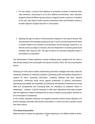 95
• For this reason, a second final objective of prevention consists of reducing these
risky behaviors, intervening to do so from different environments. Harm reduction
programs aimed at different groups (drivers, pregnant women, workers in a situation
of risk, etc.) also help to create a generic preventive culture and therefore achieve a
broader objective of global reduction in consumption.
• Delaying the age of onset is a third prevention objective in the case of alcohol. Not
only because of the damage caused by its use in minors, but also because this factor
is closely related to the evolution of consumption and the damage caused by it, so
that the sooner you begin to consume, the more likely there is to abusing alcohol and
probably other drugs as well. The age of onset is an important prognostic factor in
the treatment of alcoholism.
The achievement of these objectives involves modifying those variables that are more or
less directly related to the consumption and abuse of alcohol, that is, the risk and protection
factors.
Achieving all of the above implies implementing prevention strategies that help create the
necessary conditions to implement programs, generating public and political awareness of
support for them; increasing information, modifying attitudes that favor abusive
consumption, reinforcing social norms against problematic or abusive consumption,
decreasing accessibility and availability, promoting the development of personal and social
skills and competencies and increasing skills and resistance as protective factors in
adolescents . Likewise, it will be necessary to offer them alternatives that really compete
with the hegemonic model of entertainment of many of today's young people, centered on
the consumption of substances.
In this context, regulatory measures are targeted preventive actions whose objective is to
prevent damage associated with alcohol consumption in minors and have a greater impact
than other actions.
15.4.-Areas of prevention
Below we want to outline the application of these objectives in the different fields of action:
 