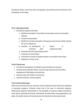 96
educational, family, community, labor and regulatory, also pointing out the importance of the
participation of the media.
15.4.1.-Educational field
1. Educational programs that allow:
a. Modify the perception of normality of consumption and pro-consumption
attitudes.
b. Increase risk perception
c. Modify the normative perception of the group and erroneous beliefs towards
the use of substances
d. empower he development of factors of
protection: skills andpersonal skills
e. Promote links with society-family-school
f. Prevention of school failure
g. Promote the inclusion of health education in the project of the center
h. Detection of minors at risk
15.4.2.-Family area
• Promote the development of children's personal skills and resources
• Promote family protection factors, bonds through improved communication,
development of self-esteem and autonomy
• Intervene early with children of consumers
• Involve the family in school programs
15.4.3.-Community Scope
Within the community there are numerous risk and protective factors that can be addressed
in preventive programs. Evidence shows that in the case of community programs,
effectiveness depends fundamentally on the possibility of covering multiple components:
when work is combined with schools, with parents, the local media, social organizations, the
police, the health centers and social services, the interventions show good results.
 