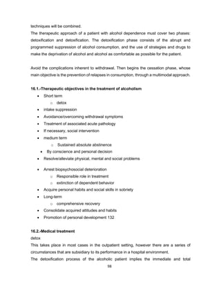 98
techniques will be combined.
The therapeutic approach of a patient with alcohol dependence must cover two phases:
detoxification and detoxification. The detoxification phase consists of the abrupt and
programmed suppression of alcohol consumption, and the use of strategies and drugs to
make the deprivation of alcohol and alcohol as comfortable as possible for the patient.
Avoid the complications inherent to withdrawal. Then begins the cessation phase, whose
main objective is the prevention of relapses in consumption, through a multimodal approach.
16.1.-Therapeutic objectives in the treatment of alcoholism
• Short term
o detox
• intake suppression
• Avoidance/overcoming withdrawal symptoms
• Treatment of associated acute pathology
• If necessary, social intervention
• medium term
o Sustained absolute abstinence
• By conscience and personal decision
• Resolve/alleviate physical, mental and social problems
• Arrest biopsychosocial deterioration
o Responsible role in treatment
o extinction of dependent behavior
• Acquire personal habits and social skills in sobriety
• Long-term
o comprehensive recovery
• Consolidate acquired attitudes and habits
• Promotion of personal development 132
16.2.-Medical treatment
detox
This takes place in most cases in the outpatient setting, however there are a series of
circumstances that are subsidiary to its performance in a hospital environment.
The detoxification process of the alcoholic patient implies the immediate and total
 