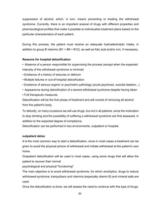 99
suppression of alcohol, which, in turn, means preventing or treating the withdrawal
syndrome. Currently, there is an important arsenal of drugs with different properties and
pharmacological profiles that make it possible to individualize treatment plans based on the
particular characteristics of each patient.
During this process, the patient must receive an adequate hydroelectrolytic intake, in
addition to group B vitamins (B1 + B6 + B12), as well as folic acid and/or iron, if necessary.
Reasons for hospital detoxification
• Absence of a person responsible for supervising the process (except when the expected
intensity of the withdrawal syndrome is minimal)
• Existence of a history of seizures or delirium
• Multiple failures in out-of-hospital detoxification
• Existence of serious organic or psychiatric pathology (acute psychosis, suicidal ideation...)
• Appearance during detoxification of a severe withdrawal syndrome despite having taken
• Full therapeutic measures
Detoxification will be the first phase of treatment and will consist of removing all alcohol
from the patient's body.
To detoxify, on many occasions we will use drugs, but not in all patients, since the motivation
to stop drinking and the possibility of suffering a withdrawal syndrome are first assessed, in
addition to the expected degree of compliance.
Detoxification can be performed in two environments, outpatient or hospital.
outpatient detox
It is the most common way to start a detoxification, since in most cases a treatment can be
given to avoid the physical picture of withdrawal and initiate withdrawal at the patient's own
home.
Outpatient detoxification will be used in most cases, using some drugs that will allow the
patient to recover their normal
psychological and physical "functioning"
The main objective is to avoid withdrawal syndrome, for which anxiolytics, drugs to reduce
withdrawal syndrome, tranquilizers and vitamins (especially vitamin B) and mineral salts are
used.
Once the detoxification is done, we will assess the need to continue with this type of drugs:
 