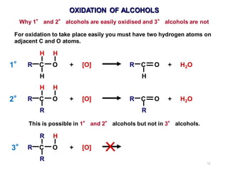 12
OXIDATION OF ALCOHOLS
Why 1° and 2° alcohols are easily oxidised and 3° alcohols are not
For oxidation to take place easily you must have two hydrogen atoms on
adjacent C and O atoms.
H H
R C O + [O] R C O + H2O
H H
H H
R C O + [O] R C O + H2O
R R
R H
R C O + [O]
R
This is possible in 1° and 2° alcohols but not in 3° alcohols.
1°
2°
3°
 