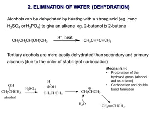 2. ELIMINATION OF WATER (DEHYDRATION)
Alcohols can be dehydrated by heating with a strong acid (eg. conc
H2SO4 or H3PO4) to give an alkene eg. 2-butanol to 2-butene
CH3CH2CH(OH)CH3 CH3CH=CHCH3
Tertiary alcohols are more easily dehydrated than secondary and primary
alcohols (due to the order of stability of carbocation)
H+
, heat
CH3CHCH3
OH
H2SO4
alcohol
CH3CHCH3
OH
H
CH3CHCH3
CH2 CHCH3
H2O
Mechanism:
• Protonation of the
hydroxyl group (alcohol
act as a base)
• Carbocation and double
bond formation
 