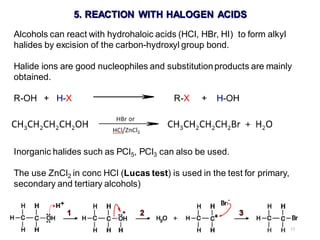 17
5. REACTION WITH HALOGEN ACIDS
Alcohols can react with hydrohaloic acids (HCl, HBr, HI) to form alkyl
halides by excision of the carbon-hydroxyl group bond.
Halide ions are good nucleophiles and substitutionproducts are mainly
obtained.
R-OH + H-X R-X + H-OH
Inorganic halides such as PCl5, PCl3 can also be used.
The use ZnCl2 in conc HCl (Lucas test) is used in the test for primary,
secondary and tertiary alcohols)
 