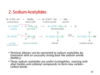 20
2. SodiumAcetylides
• Terminal alkynes can be converted to sodium acetylides by
treatment with an unusually strong base like sodium amide
(NaNH2).
• These sodium acetylides are useful nucleophiles, reacting with
alkyl halides and carbonyl compounds to form new carbon–
carbon bonds.
 