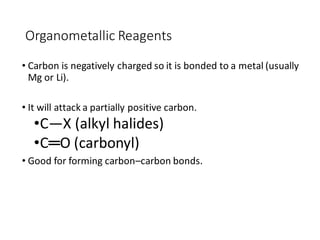 Organometallic Reagents
• Carbon is negatively charged so it is bonded to a metal (usually
Mg or Li).
• It will attack a partially positive carbon.
•C—X (alkyl halides)
•C═O (carbonyl)
• Good for forming carbon–carbon bonds.
 