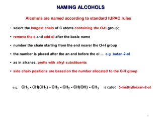 3
Alcohols are named according to standard IUPAC rules
• select the longest chain of C atoms containing the O-H group;
• remove the e and add ol after the basic name
• number the chain starting from the end nearer the O-H group
• the number is placed after the an and before the ol ... e.g butan-2-ol
• as in alkanes, prefix with alkyl substituents
• side chain positions are based on the number allocated to the O-H group
e.g. CH3 - CH(CH3) - CH2 - CH2 - CH(OH) - CH3 is called 5-methylhexan-2-ol
NAMING ALCOHOLS
 