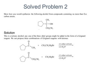 Show how you would synthesize the following alcohol from compounds containing no more than five
carbon atoms.
This is a tertiary alcohol; any one of the three alkyl groups might be added in the form of a Grignard
reagent. We can propose three combinations of Grignard reagents with ketones:
Solved Problem 2
Solution
 