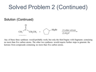 Any of these three syntheses would probably work, but only the third begins with fragments containing
no more than five carbon atoms. The other two syntheses would require further steps to generate the
ketones from compounds containing no more than five carbon atoms.
Solved Problem 2 (Continued)
Solution (Continued)
 