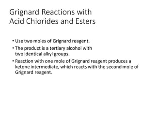 Grignard Reactions with
Acid Chlorides and Esters
• Use two moles of Grignard reagent.
• The product is a tertiary alcohol with
two identical alkyl groups.
• Reaction with one mole of Grignard reagent produces a
ketone intermediate, which reacts with the second mole of
Grignard reagent.
 