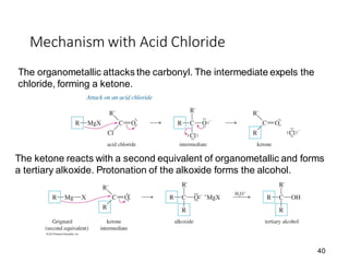 40
Mechanism with Acid Chloride
The organometallic attacks the carbonyl. The intermediate expels the
chloride, forming a ketone.
The ketone reacts with a second equivalent of organometallic and forms
a tertiary alkoxide. Protonation of the alkoxide forms the alcohol.
 