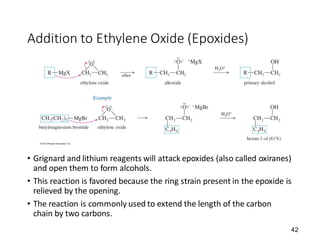 42
Addition to Ethylene Oxide (Epoxides)
• Grignard and lithium reagents will attack epoxides (also called oxiranes)
and open them to form alcohols.
• This reaction is favored because the ring strain present in the epoxide is
relieved by the opening.
• The reaction is commonly used to extend the length of the carbon
chain by two carbons.
 
