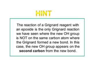The reaction of a Grignard reagent with
an epoxide is the only Grignard reaction
we have seen where the new OH group
is NOT on the same carbon atom where
the Grignard formed a new bond. In this
case, the new OH group appears on the
second carbon from the new bond.
 