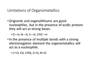 Limitations of Organometallics
•Grignards and organolithiums are good
nucleophiles, but in the presence of acidic protons
they will act as strong bases.
• O—H, N—H, S—H, CC—H
•In the presence of multiple bonds with a strong
electronegative element the organometallics will
act as a nucleophile.
• CO, CN, CN, SO, NO
 