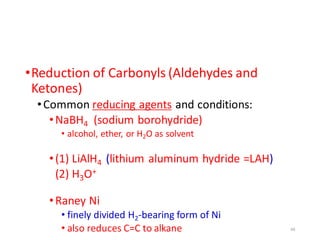 •Reduction of Carbonyls (Aldehydes and
Ketones)
•Common reducing agents and conditions:
•NaBH4 (sodium borohydride)
• alcohol, ether, or H2O as solvent
•(1) LiAlH4 (lithium aluminum hydride =LAH)
(2) H3O+
•Raney Ni
• finely divided H2-bearing form of Ni
• also reduces C=C to alkane 49
 