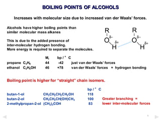 5
BOILING POINTS OF ALCOHOLS
Increases with molecular size due to increased van der Waals’ forces.
Alcohols have higher boiling points than
similar molecular mass alkanes
This is due to the added presence of
inter-molecular hydrogen bonding.
More energy is required to separate the molecules.
Mr bp / °C
propane C3H8 44 -42 just van der Waals’ forces
ethanol C2H5OH 46 +78 van der Waals’ forces + hydrogen bonding
Boiling point is higher for “straight” chain isomers.
bp / °C
butan-1-ol CH3CH2CH2CH2OH 118
butan-2-ol CH3CH2CH(OH)CH3 100
2-methylpropan-2-ol (CH3)3COH 83
Greater branching =
lower inter-molecular forces
 