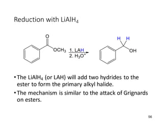 56
Reduction with LiAlH4
•The LiAlH4 (or LAH) will add two hydrides to the
ester to form the primary alkyl halide.
•The mechanism is similar to the attack of Grignards
on esters.
 