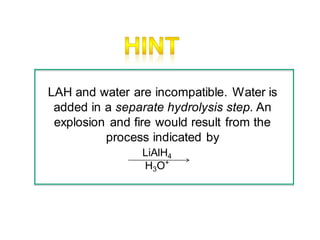 LAH and water are incompatible. Water is
added in a separate hydrolysis step. An
explosion and fire would result from the
process indicated by
LiAlH4
H3O+
 