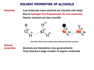 6
SOLVENT PROPERTIES OF ALCOHOLS
Solubility Low molecular mass alcohols are miscible with water
Due to hydrogen bonding between the two molecules
Heavier alcohols are less miscible
Solvent
properties Alcohols are themselves very good solvents
They dissolve a large number of organic molecules
Show the relevant lone pair(s) when drawing hydrogen bonding
 