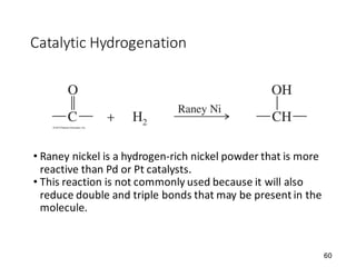 60
Catalytic Hydrogenation
• Raney nickel is a hydrogen-rich nickel powder that is more
reactive than Pd or Pt catalysts.
• This reaction is not commonly used because it will also
reduce double and triple bonds that may be present in the
molecule.
 