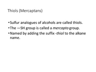 Thiols (Mercaptans)
•Sulfur analogues of alcohols are called thiols.
•The —SH group is called a mercapto group.
•Named by adding the suffix -thiol to the alkane
name.
 