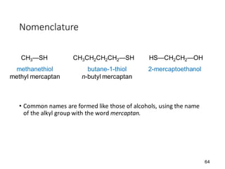 64
Nomenclature
• Common names are formed like those of alcohols, using the name
of the alkyl group with the word mercaptan.
CH3—SH CH3CH2CH2CH2—SH HS—CH2CH2—OH
methanethiol
methyl mercaptan
butane-1-thiol
n-butyl mercaptan
2-mercaptoethanol
 