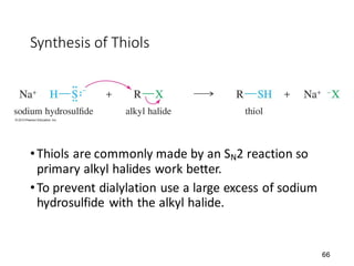 66
Synthesis of Thiols
•Thiols are commonly made by an SN2 reaction so
primary alkyl halides work better.
•To prevent dialylation use a large excess of sodium
hydrosulfide with the alkyl halide.
 
