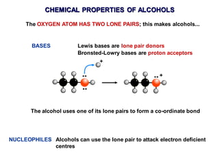 CHEMICAL PROPERTIES OF ALCOHOLS
The OXYGEN ATOM HAS TWO LONE PAIRS; this makes alcohols...
BASES Lewis bases are lone pair donors
Bronsted-Lowry bases are proton acceptors
The alcohol uses one of its lone pairs to form a co-ordinate bond
NUCLEOPHILES Alcohols can use the lone pair to attack electron deficient
centres
 