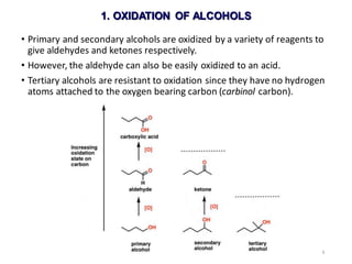 9
• Primary and secondary alcohols are oxidized by a variety of reagents to
give aldehydes and ketones respectively.
• However, the aldehyde can also be easily oxidized to an acid.
• Tertiary alcohols are resistant to oxidation since they have no hydrogen
atoms attached to the oxygen bearing carbon (carbinol carbon).
1. OXIDATION OF ALCOHOLS
 