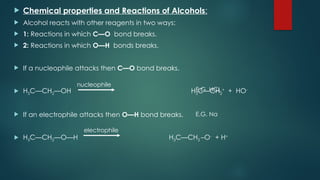  Chemical properties and Reactions of Alcohols:
 Alcohol reacts with other reagents in two ways:
 1: Reactions in which C—O bond breaks.
 2: Reactions in which O—H bonds breaks.
 If a nucleophile attacks then C—O bond breaks.
 H3C—CH2—OH H3C—CH2
+
+ HO-
 If an electrophile attacks then O—H bond breaks.
 H3C—CH2—O—H H3C—CH2 –O-
+ H+
nucleophile
electrophile
E.G. HCL
E.G. Na
 