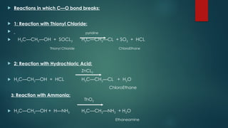  Reactions in which C—O bond breaks:
 1: Reaction with Thionyl Chloride:

 H3C—CH2—OH + SOCL2 H3C—CH2—CL + SO2 + HCL
Thionyl Chloride ChloroEthane
 2: Reaction with Hydrochloric Acid:
 H3C—CH2—OH + HCL H3C—CH2—CL + H2O
ChloroEthane
3: Reaction with Ammonia:
 H3C—CH2—OH + H—NH2 H3C—CH2—NH2 + H2O
Ethaneamine
pyridine
ZnCL2
ThO2
 