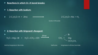  Reactions in which O—H bond breaks:
 1: Reaction with Sodium:
 2 C2H5O--H + 2Na 2 C2H5O—Na + H2
Sodium Ethoxide
 2: Reaction with Grignard’s Reagent:
 Br
H3C—Mg—Br + H3C—CH2—OH CH4 + Mg
Methyl Magnesium Bromide Methane Magnesium ethoxy bromide
OCH2CH3
Ether
 