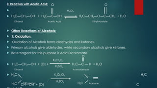 O O
 H2SO4
 H3C—CH2—OH + H3C—C—OH H3C—CH2—O—C—CH3 + H2O
Ethanol Acetic Acid Ethyl Acetate
 Other Reactions of Alcohols:
 1: Oxidation:
 Oxidation of Alcohols forms aldehydes and ketones.
 Primary alcohols give aldehydes, while secondary alcohols give ketones.
 Best reagent for this purpose is Acid Dichromate.
 H3C—CH2—OH + [O] + H3C—C — H + H2O
Ethanol Acetaldehyde
 H3C H3C
CH—OH + [O] C
O
H3C
H3C
K2Cr2O7
K2Cr2O7
H2SO4
H2SO4
2-Propanol Acetone
3: Reaction with Acetic Acid:
 