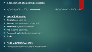  3: Reaction with phosphorus pentahalide:
 H3C—CH2—OH + PCL5 H3C—CH2—CL + POCl3 + HCl
 Uses Of Alcohols:
 Alcohols are used as:
 Solvents (oils, paints and varnishes)
 Antifreeze agents in radiators.
 Fuel In some countries.
 Preservatives for biological specimen.
 Drinks.
 PHARMACEUTICAL USES:
 Some pharmaceutical uses of Alcohols are :
 