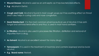  Wound Dresser: Alcohol is used as an anti-septic as it has bactericidal effects.
 E.g: Alcohol in Dettol.
 Cough and Cold: Alcohol is found in most cough syrups as it has soothing effect on throat
and it also helps in curing cold and nose congestion.
 Hand Disinfectant: It is the most common pharmaceutical use of Alcohol. It has anti-
fungal and anti-bacterial effects and thus, is used in most hand sanitizers.
 In Filtration: Alcohol is also used in processes like filtration, distillation and removal of
impurities from a drug.
 As Solvent: Alcohol is an excellent solvent for many drugs.
 Temazepam: It is used in the treatment of insomnia and contains isopropyl and iso butyl
alcohol.
 E.g. Brand name: Restoril.
 