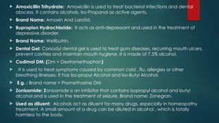  Amoxicillin Trihydrate: Amoxicillin is used to treat bacterial infections and dental
abscess. It contains alcohols, Iso-Propanol as active agents.
 Brand Name: Amoxin And Larotid.
 Bupropion Hydrochloride: It acts as anti-depressant and used in the treatment of
depressive disorder.
 Brand Name: Wellbutrin.
 Dental Gel: Corsodyl dental gel is used to treat gum diseases, recurring mouth ulcers,
prevent cavities and maintain mouth hygiene. It is made of 7.5% alcohol.
 Codimol DM: (Dm = Dextromethophan)
 It is used to treat symptoms caused by common cold , flu, allergies or other
breathing illnesses. It has Iso-propyl Alcohol and Iso-Butyl Alcohol.
 E.g. : Brand name = Promethazine DM
 Zonisamide: Zonisamide is an inhibitor that contains isopropyl alcohol and butyl
alcohol and is used in the treatment of seizure. Brand name: Zonegran.
 Used as diluent: Alcohols act as diluent for many drugs, especially in homeopathy
treatment. A small amount of a drug can be diluted in alcohol , which is totally
harmless to the body.
 