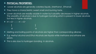  PHYSICAL PROPERTIES:
 Lower alcohols are generally colorless liquids. (Methanol , Ethanol)
 They have a characteristic sweet smell and burning taste.
 Lower alcohols are readily soluble in water but solubility decreases in higher alcohols.
The solubility of alcohols is due to hydrogen bonding which is present in lower alcohols
but less in higher alcohols.
 H+
—O+
- - - - H-
—O+
│ │
R H
 Melting and boiling points of alcohols are higher than corresponding alkanes
 E.g. Methyl alcohol and Ethyl Alcohols are liquids while methane and ethane are
gases.
 This is also due to hydrogen bonding in alcohols.
 