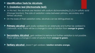  Identification Tests for Alcohols:
 1: Oxidation test (Dichromate test):
 In this test, the alcohols are treated with sodium dichromate(Na2Cr2O7) In sulfuric acid
(Orange Solution). The rate of oxidation varies between primary, secondary and
tertiary alcohols .
 On the basis of their oxidation rates, alcohols can be distinguished as:
 Primary alcohol gets easily oxidized to an aldehyde and further be oxidized to
carboxylic acid. There will be a change in color of solution from orange to green.
 Secondary Alcohol gets oxidized to ketone but further oxidation is not possible .
There will be a change in color of solution from orange to green.
 Tertiary alcohol doesn’t get oxidized. Solution remains orange.
 