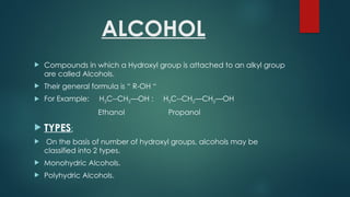 ALCOHOL
 Compounds in which a Hydroxyl group is attached to an alkyl group
are called Alcohols.
 Their general formula is “ R-OH “
 For Example: H3C--CH2—OH : H3C--CH2—CH2—OH
Ethanol Propanol
 TYPES:
 On the basis of number of hydroxyl groups, alcohols may be
classified into 2 types.
 Monohydric Alcohols.
 Polyhydric Alcohols.
 