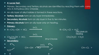  4: Lucas Test:
 Primary, Secondary and Tertiary alcohols are identified by reacting them with conc.
HCL in Anhydrous Zinc Chloride .
 An oily layer of alkyl halides is formed in these reactions.
 Tertiary Alcohols form an oily layer immediately.
 Secondary Alcohols form an oily layer in five to ten minutes.
 Primary Alcohols form an oily layer only on heating.
 Primary:
 R—CH2—OH + HCL R—CH2—Cl + H2O
 CH3CH2OH + HCL CH3CH2Cl + H2O
 Secondary:
 R R
 CH—OH + HCl CH—CL +
H2O
 R R
ZnCl2
ZnCl2
ZnCl2
Ethanol Ethyl Chloride
Oily Layer on
Heating
 