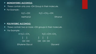  MONOHYDRIC ALCOHOLS:
 These contain only one –OH Group in their molecule.
 For Example :
H3C—OH H3C—CH2—OH
Methanol Ethanol
 POLYHYDRIC ALCOHOLS:
 These contain two or more –OH groups in their molecule.
 For Example:
 H2C—CH2 H2C—CH—CH2
│ │ │ │ │
OH OH OH OH OH
Ethylene Glycol Glycerol
 