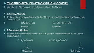  CLASSIFICATION OF MONOHYDRIC ALCOHOLS:
 Monohydric Alcohols can be further classified into 3 types:
 1: Primary Alcohols:
 In these, the Carbon attached to the –OH group is further attached with only one
Carbon atom.
 H3C--CH2—OH H3C--CH2—CH2—OH
Ethanol Propanol
 2: Secondary Alcohols:
 In these, the carbon attached to the –OH group is further attached to two more
carbon atoms.
 H3C--CH—OH H3C--CH2—CH—OH
│ │
CH3 CH3
2-Propanol 2-Butanol
 
