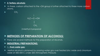  3: Tertiary alcohols:
 In these, carbon attached to the –OH group is further attached to three more carbon
atoms.
 CH3
│
H3C—C—OH
│
CH3
2-Methyl-2-propanol
 METHODS OF PREPARATION OF ALCOHOLS:
 There are several methods for the preparation of Alcohols.
 INDUSTRIAL PREPARATIONS:
 1: From water gas:
 Methyl alcohol is obtained by passing water gas over heated zinc oxide and chromium
oxide at 450-500 C under 200 Atmospheric Pressure.
 