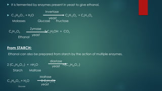  It is fermented by enzymes present in yeast to give ethanol.
 C12H22O11 + H2O C6H12O6 + C6H12O6
Molasses Glucose Fructose
C6H12O6 2 C2H5OH + CO2
Ethanol
From STARCH:
Ethanol can also be prepared from starch by the action of multiple enzymes.
2 (C12H22O11) + nH2O n(C12H22O11)
Starch Maltose
C12H22O11 + H2O 2 C6H12O6
Glucose
Invertase
Zymase
yeast
yeast
yeast
yeast
diastase
Maltase
 