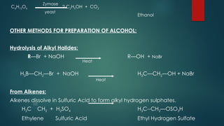 C6H12O6 2 C2H5OH + CO2
Ethanol
OTHER METHODS FOR PREPARATION OF ALCOHOL:
Hydrolysis of Alkyl Halides:
R—Br + NaOH R—OH + NaBr
H3B—CH2—Br + NaOH H3C—CH2—OH + NaBr
From Alkenes:
Alkenes dissolve in Sulfuric Acid to form alkyl hydrogen sulphates.
H2C CH2 + H2SO4 H3C--CH2—OSO3H
Ethylene Sulfuric Acid Ethyl Hydrogen Sulfate
Zymase
yeast
Heat
Heat
 