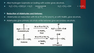  Alkyl Hydrogen Sulphate on boiling with water gives alcohols.
 H3C--CH2—OSO3H + H2O H3C--CH2—OH + H2SO4
 Reduction of Aldehydes and Ketones:
 Aldehydes on reduction with Ni or Pt or Pd and H2 or with NaBH4 give alcohols.
 Aldehydes give primary alcohols while ketones give secondary alcohols.
100 °C
 